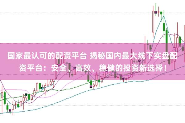 国家最认可的配资平台 揭秘国内最大线下实盘配资平台：安全、高效、稳健的投资新选择！