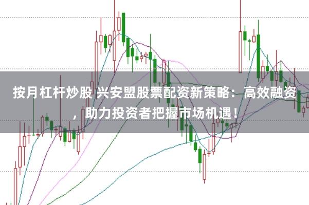 按月杠杆炒股 兴安盟股票配资新策略：高效融资，助力投资者把握市场机遇！