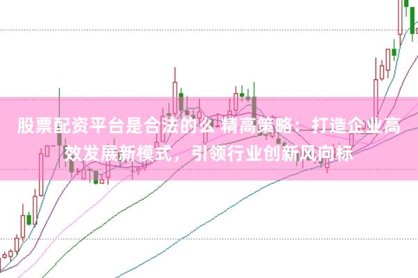 股票配资平台是合法的么 精高策略：打造企业高效发展新模式，引领行业创新风向标
