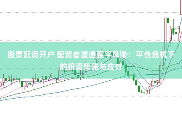 股票配资开户 配资者遭遇强平风险：平仓危机下的投资策略与应对