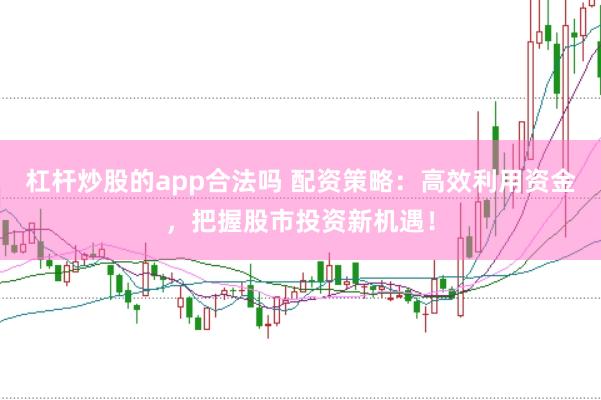 杠杆炒股的app合法吗 配资策略：高效利用资金，把握股市投资新机遇！