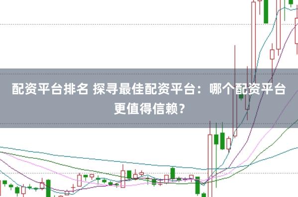 配资平台排名 探寻最佳配资平台：哪个配资平台更值得信赖？