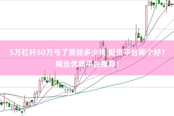 5万杠杆50万亏了要赔多少钱 配资平台哪个好？精选优质平台推荐！