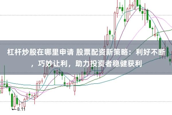 杠杆炒股在哪里申请 股票配资新策略：利好不断，巧妙让利，助力投资者稳健获利