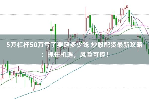 5万杠杆50万亏了要赔多少钱 炒股配资最新攻略：抓住机遇，风险可控！