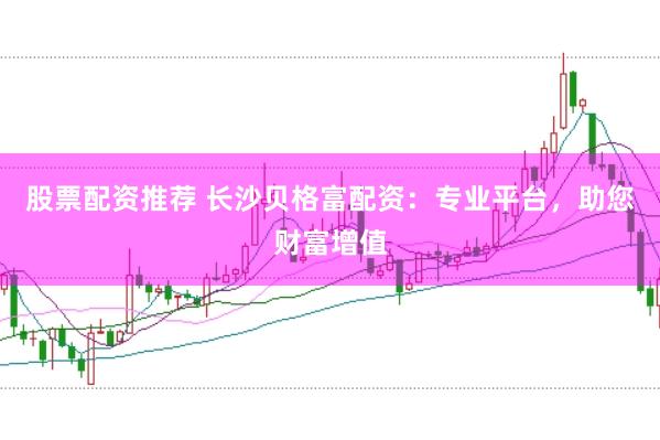 股票配资推荐 长沙贝格富配资：专业平台，助您财富增值