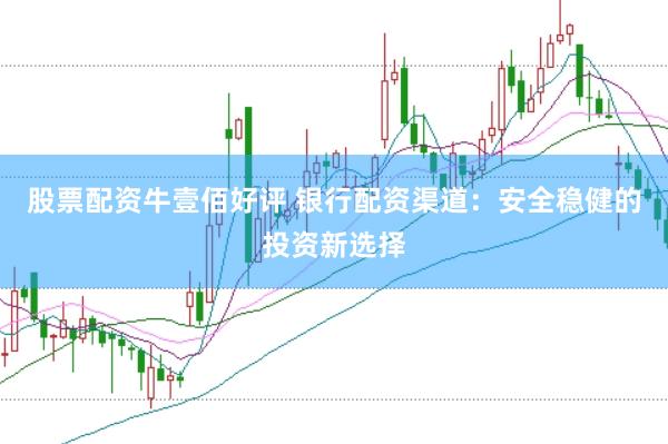 股票配资牛壹佰好评 银行配资渠道：安全稳健的投资新选择