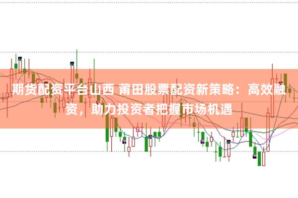期货配资平台山西 莆田股票配资新策略：高效融资，助力投资者把握市场机遇