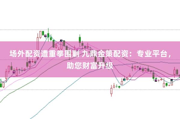 场外配资遭重拳围剿 九鼎金策配资：专业平台，助您财富升级