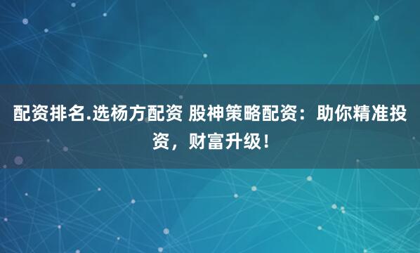配资排名.选杨方配资 股神策略配资：助你精准投资，财富升级！