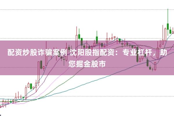 配资炒股诈骗案例 沈阳股指配资：专业杠杆，助您掘金股市
