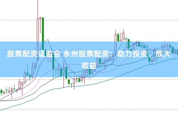 股票配资证监会 永州股票配资：助力投资，放大收益