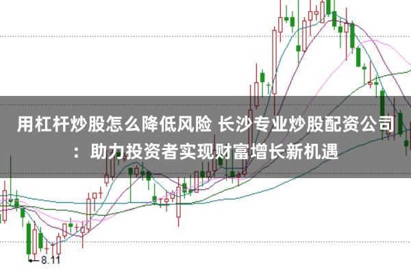 用杠杆炒股怎么降低风险 长沙专业炒股配资公司：助力投资者实现财富增长新机遇