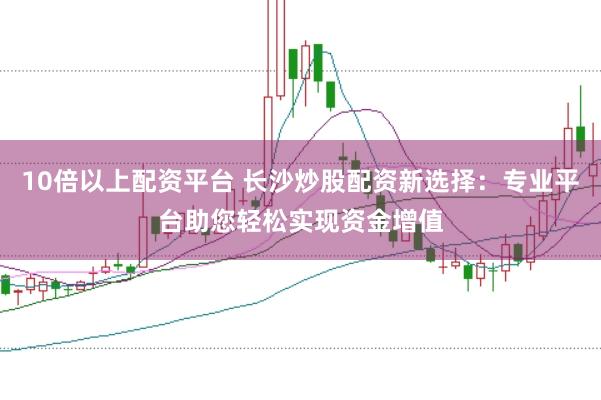 10倍以上配资平台 长沙炒股配资新选择：专业平台助您轻松实现资金增值