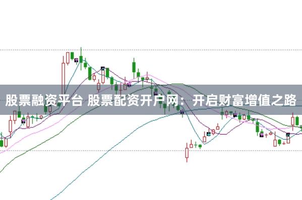 股票融资平台 股票配资开户网：开启财富增值之路