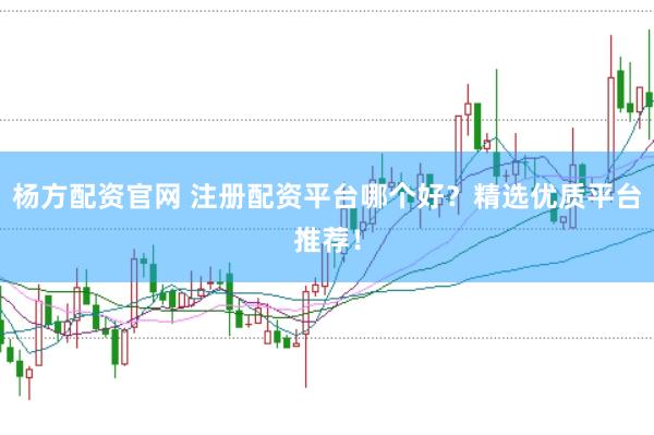 杨方配资官网 注册配资平台哪个好？精选优质平台推荐！