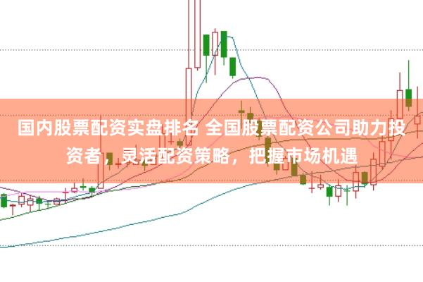 国内股票配资实盘排名 全国股票配资公司助力投资者，灵活配资策略，把握市场机遇