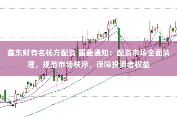 鑫东财有名杨方配资 重要通知：配资市场全面清理，规范市场秩序，保障投资者权益