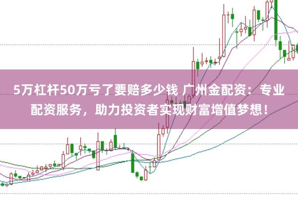 5万杠杆50万亏了要赔多少钱 广州金配资：专业配资服务，助力投资者实现财富增值梦想！