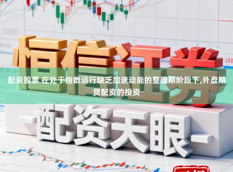 配资股票 在处于指数运行缺乏加速动能的整理期阶段下，外盘期货配资的投资