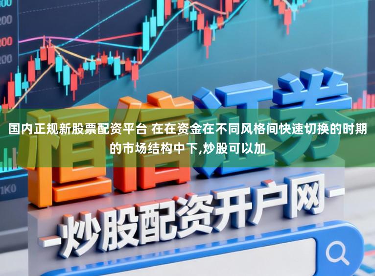 国内正规新股票配资平台 在在资金在不同风格间快速切换的时期的市场结构中下,炒股可以加
