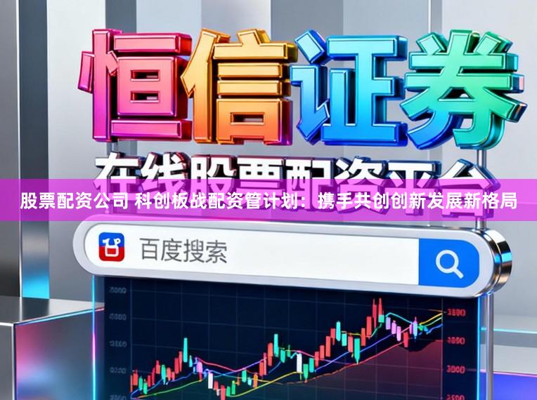 股票配资公司 科创板战配资管计划：携手共创创新发展新格局