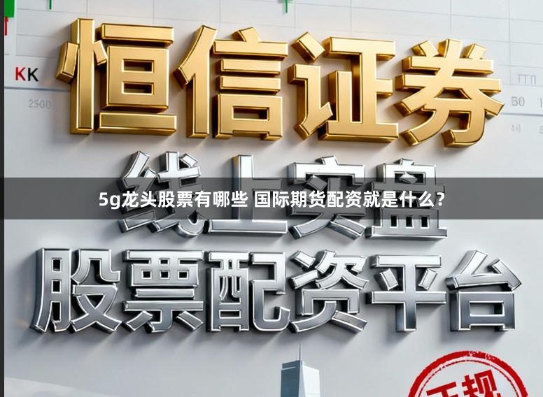 5g龙头股票有哪些 国际期货配资就是什么？