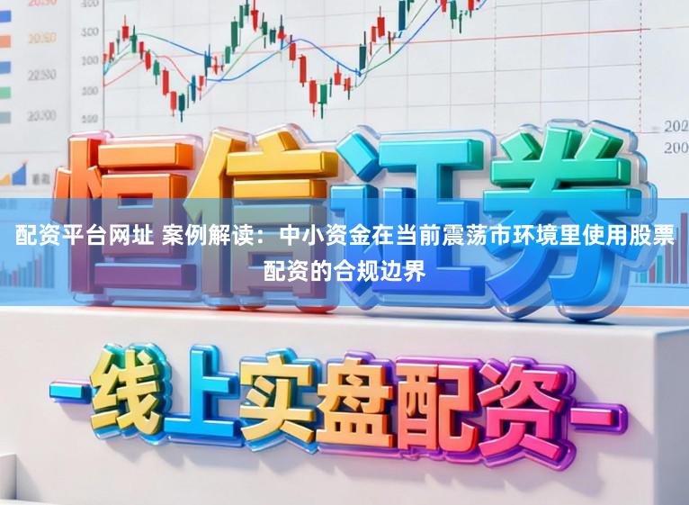 配资平台网址 案例解读：中小资金在当前震荡市环境里使用股票配资的合规边界